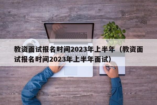 教资面试报名时间2023年上半年（教资面试报名时间2023年上半年面试）