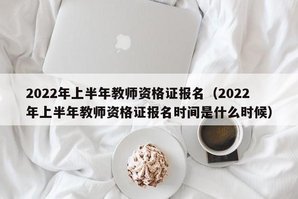 2022年上半年教师资格证报名（2022年上半年教师资格证报名时间是什么时候）