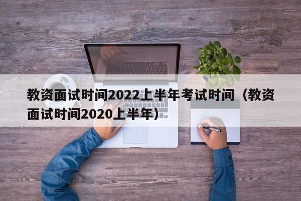 教资面试时间2022上半年考试时间（教资面试时间2020上半年）