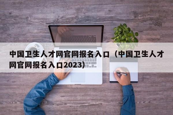 中国卫生人才网官网报名入口（中国卫生人才网官网报名入口2023）