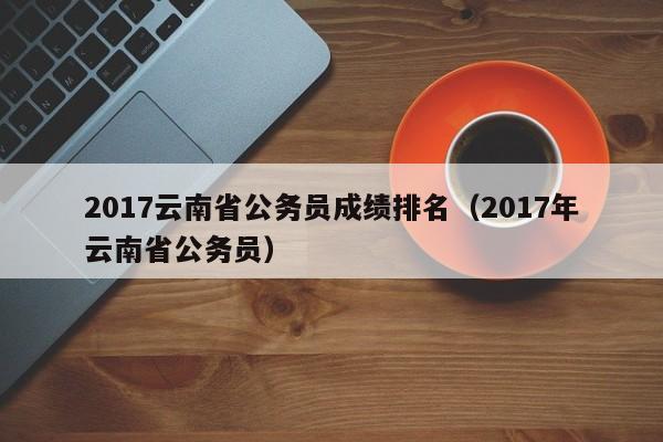 2017云南省公务员成绩排名（2017年云南省公务员）