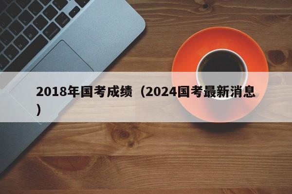 2018年国考成绩（2024国考最新消息）