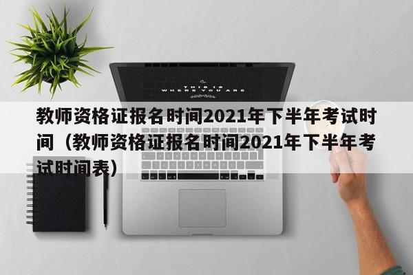 教师资格证报名时间2021年下半年考试时间（教师资格证报名时间2021年下半年考试时间表）