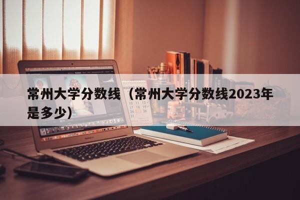 常州大学分数线（常州大学分数线2023年是多少）