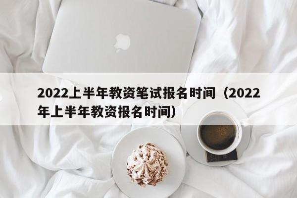 2022上半年教资笔试报名时间（2022年上半年教资报名时间）