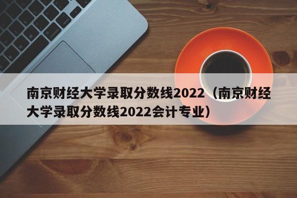 南京财经大学录取分数线2022（南京财经大学录取分数线2022会计专业）