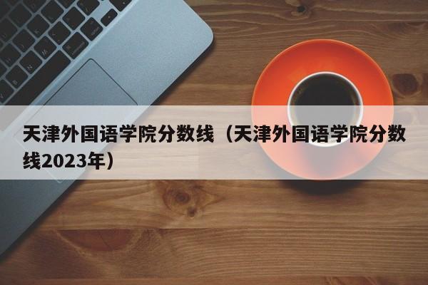 天津外国语学院分数线（天津外国语学院分数线2023年）