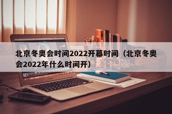 北京冬奥会时间2022开幕时间（北京冬奥会2022年什么时间开）