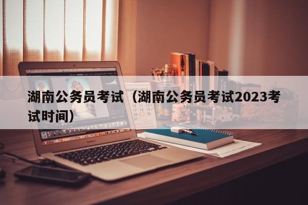 湖南公务员考试（湖南公务员考试2023考试时间）