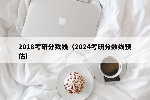 2018考研分数线（2024考研分数线预估）