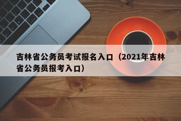 吉林省公务员考试报名入口（2021年吉林省公务员报考入口）