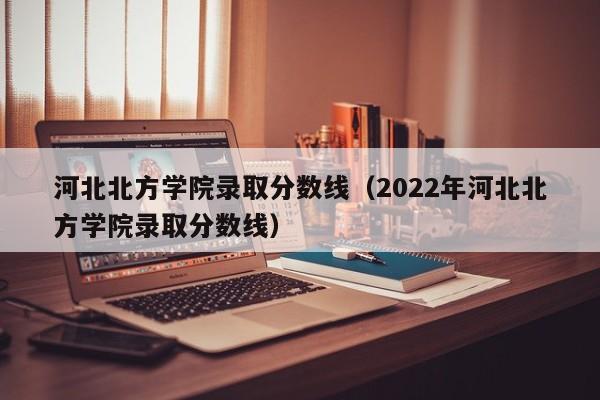 河北北方学院录取分数线（2022年河北北方学院录取分数线）