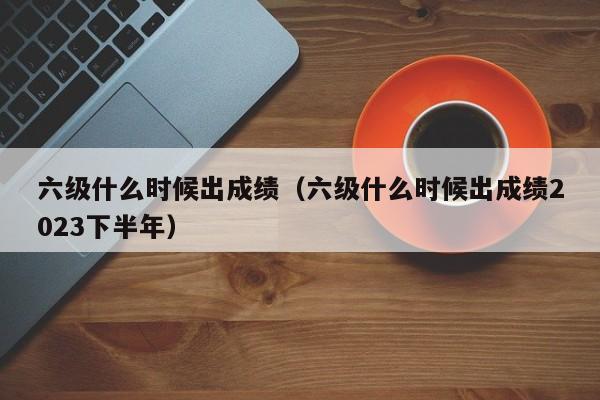 六级什么时候出成绩（六级什么时候出成绩2023下半年）