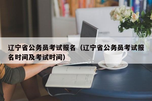 辽宁省公务员考试报名（辽宁省公务员考试报名时间及考试时间）