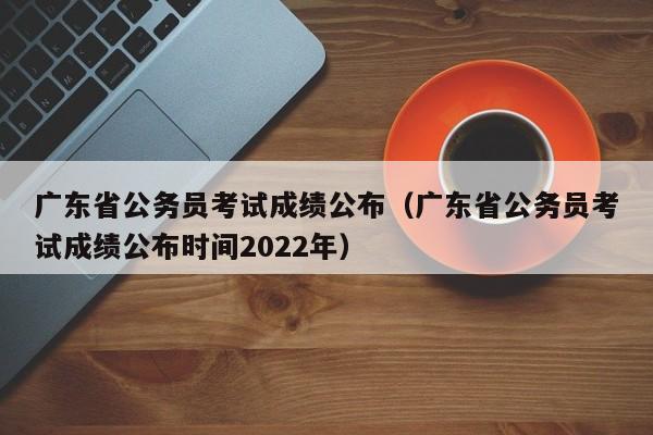 广东省公务员考试成绩公布（广东省公务员考试成绩公布时间2022年）