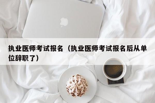 执业医师考试报名（执业医师考试报名后从单位辞职了）