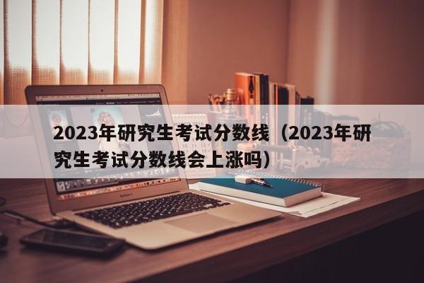 2023年研究生考试分数线（2023年研究生考试分数线会上涨吗）