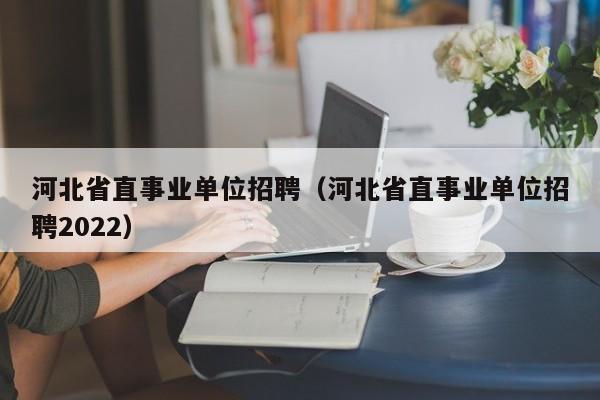 河北省直事业单位招聘（河北省直事业单位招聘2022）