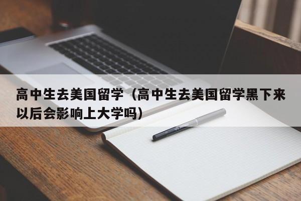 高中生去美国留学（高中生去美国留学黑下来以后会影响上大学吗）