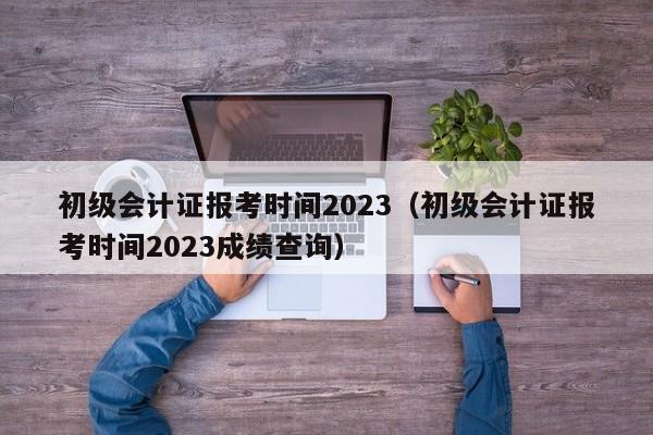 初级会计证报考时间2023（初级会计证报考时间2023成绩查询）