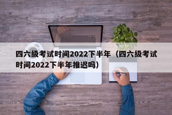 四六级考试时间2022下半年（四六级考试时间2022下半年推迟吗）