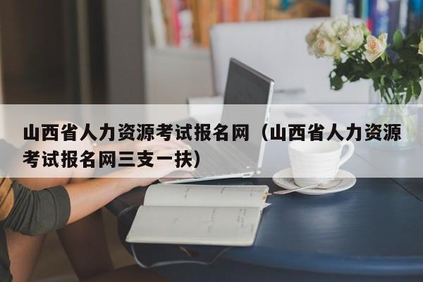 山西省人力资源考试报名网（山西省人力资源考试报名网三支一扶）