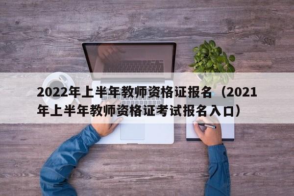 2022年上半年教师资格证报名（2021年上半年教师资格证考试报名入口）