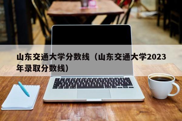 山东交通大学分数线（山东交通大学2023年录取分数线）