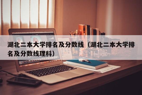 湖北二本大学排名及分数线（湖北二本大学排名及分数线理科）