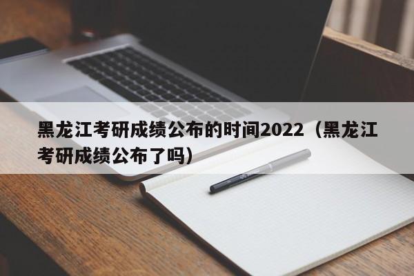 黑龙江考研成绩公布的时间2022（黑龙江考研成绩公布了吗）