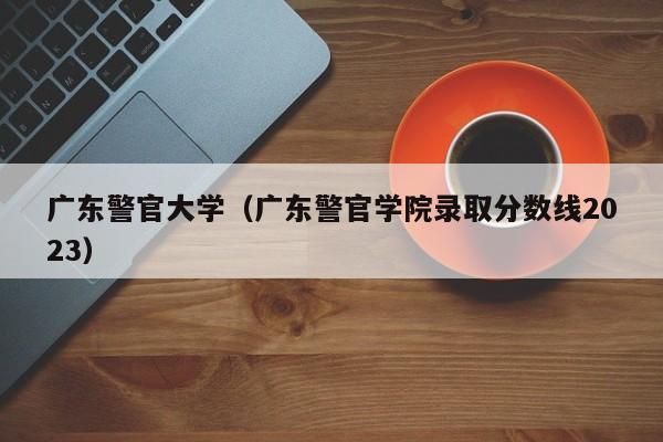 广东警官大学（广东警官学院录取分数线2023）