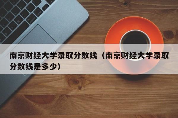 南京财经大学录取分数线（南京财经大学录取分数线是多少）