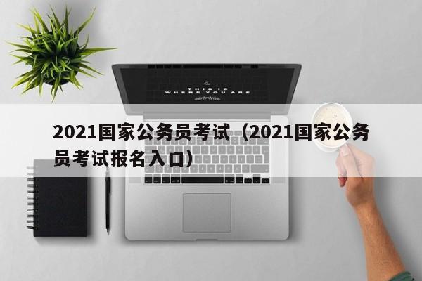 2021国家公务员考试（2021国家公务员考试报名入口）