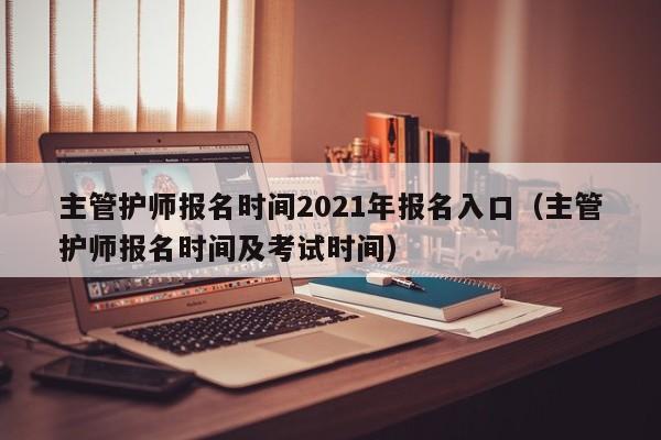 主管护师报名时间2021年报名入口（主管护师报名时间及考试时间）