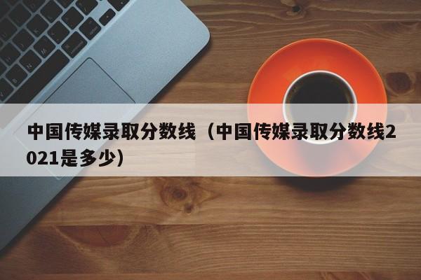 中国传媒录取分数线（中国传媒录取分数线2021是多少）