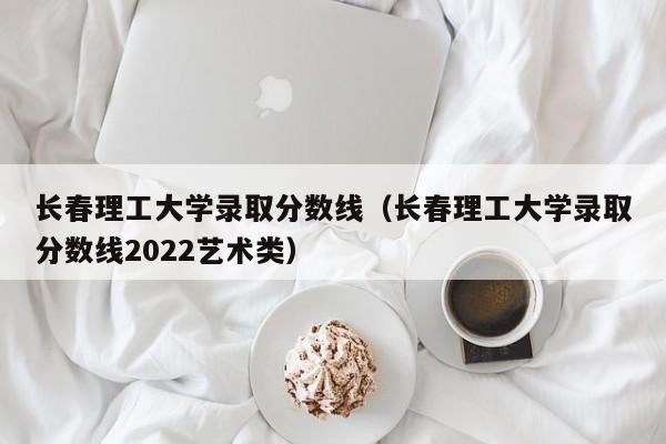 长春理工大学录取分数线（长春理工大学录取分数线2022艺术类）