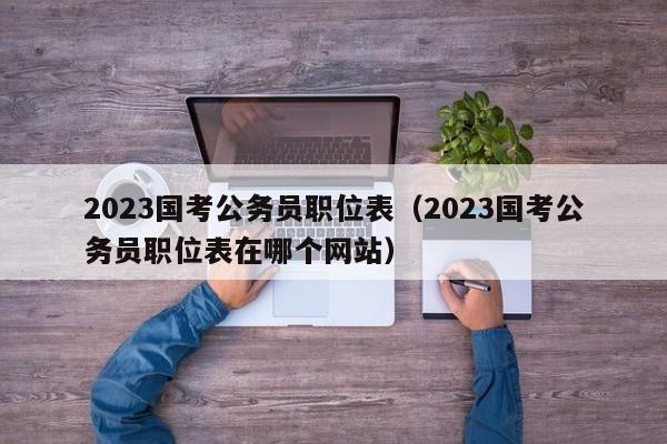 2023国考公务员职位表（2023国考公务员职位表在哪个网站）