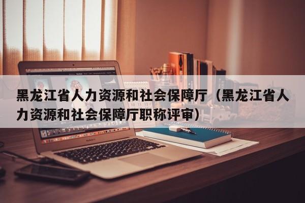 黑龙江省人力资源和社会保障厅（黑龙江省人力资源和社会保障厅职称评审）