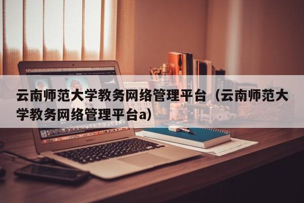 云南师范大学教务网络管理平台（云南师范大学教务网络管理平台a）