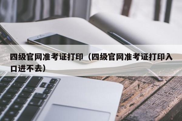 四级官网准考证打印（四级官网准考证打印入口进不去）