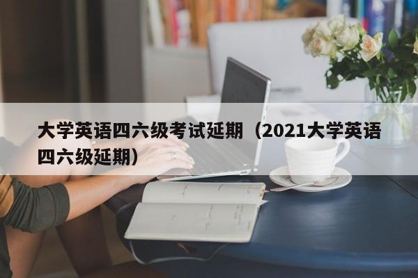 大学英语四六级考试延期（2021大学英语四六级延期）