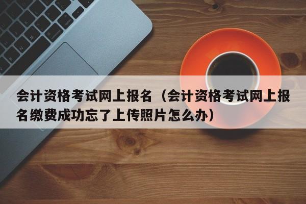 会计资格考试网上报名（会计资格考试网上报名缴费成功忘了上传照片怎么办）