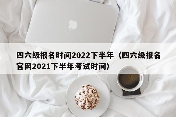 四六级报名时间2022下半年（四六级报名官网2021下半年考试时间）