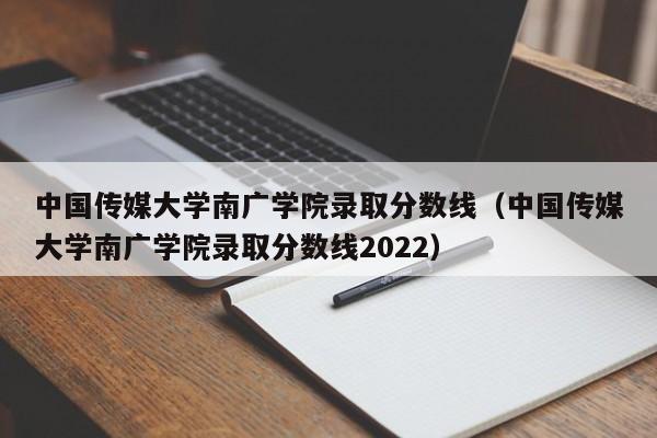 中国传媒大学南广学院录取分数线（中国传媒大学南广学院录取分数线2022）