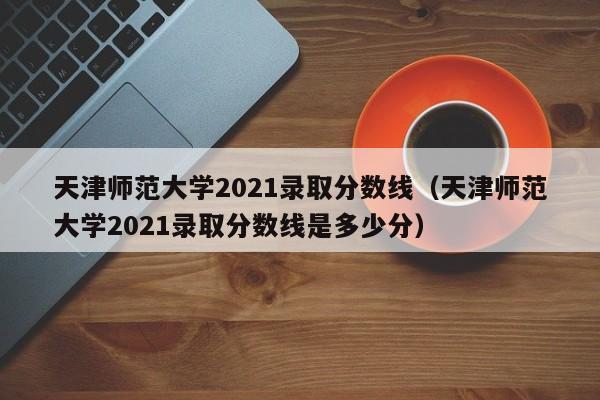 天津师范大学2021录取分数线（天津师范大学2021录取分数线是多少分）