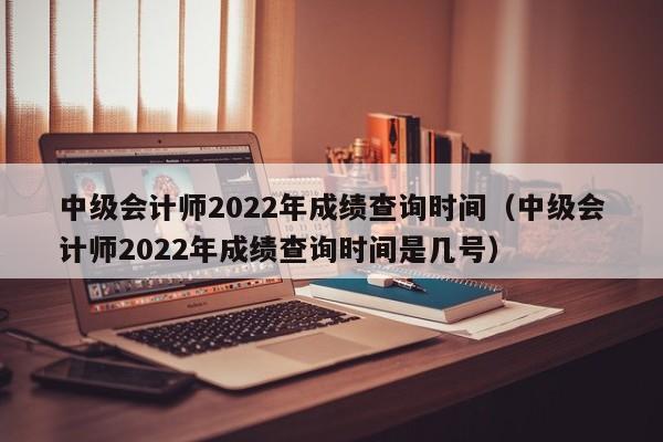 中级会计师2022年成绩查询时间（中级会计师2022年成绩查询时间是几号）