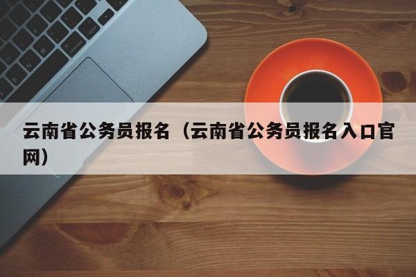 云南省公务员报名（云南省公务员报名入口官网）