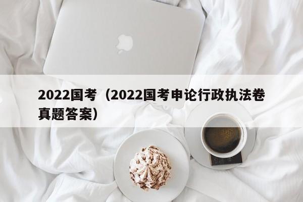 2022国考（2022国考申论行政执法卷真题答案）