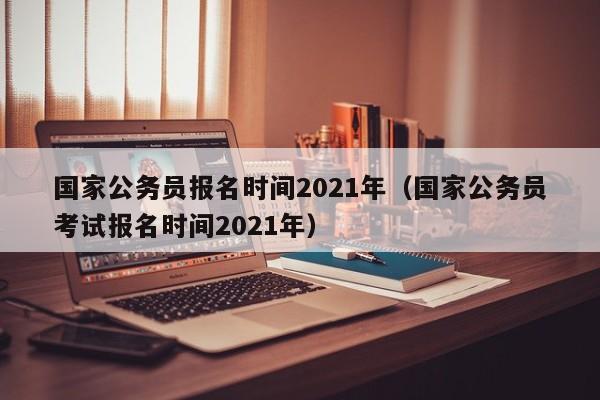 国家公务员报名时间2021年（国家公务员考试报名时间2021年）