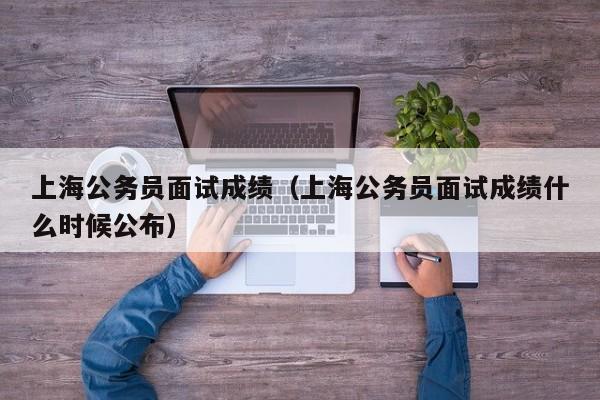 上海公务员面试成绩（上海公务员面试成绩什么时候公布）